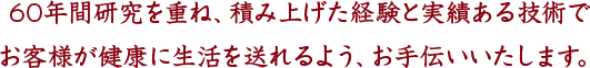 60年間研究を重ね、積み上げた経験と実績ある技術でお客様が健康に生活を送れるよう、お手伝いいたします。